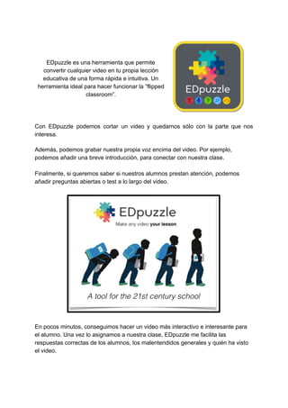 EDpuzzle​ ​es​ ​una​ ​herramienta​ ​que​ ​permite
convertir​ ​cualquier​ ​video​ ​en​ ​tu​ ​propia​ ​lección
educativa​ ​de​ ​una​ ​forma​ ​rápida​ ​e​ ​intuitiva.​ ​Un
herramienta​ ​ideal​ ​para​ ​hacer​ ​funcionar​ ​la​ ​“flipped
classroom”.
Con EDpuzzle podemos cortar un video y quedarnos sólo con la parte que nos
interesa.
Además,​ ​podemos​ ​grabar​ ​nuestra​ ​propia​ ​voz​ ​encima​ ​del​ ​video.​ ​Por​ ​ejemplo,
podemos​ ​añadir​ ​una​ ​breve​ ​introducción,​ ​para​ ​conectar​ ​con​ ​nuestra​ ​clase.
Finalmente,​ ​si​ ​queremos​ ​saber​ ​si​ ​nuestros​ ​alumnos​ ​prestan​ ​atención,​ ​podemos
añadir​ ​preguntas​ ​abiertas​ ​o​ ​test​ ​a​ ​lo​ ​largo​ ​del​ ​video.
En​ ​pocos​ ​minutos,​ ​conseguimos​ ​hacer​ ​un​ ​video​ ​más​ ​interactivo​ ​e​ ​interesante​ ​para
el​ ​alumno.​ ​Una​ ​vez​ ​lo​ ​asignamos​ ​a​ ​nuestra​ ​clase,​ ​EDpuzzle​ ​me​ ​facilita​ ​las
respuestas​ ​correctas​ ​de​ ​los​ ​alumnos,​ ​los​ ​malentendidos​ ​generales​ ​y​ ​quién​ ​ha​ ​visto
el​ ​video.
 