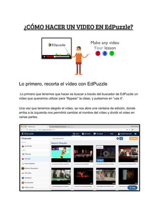 ¿CÓMO​ ​HACER​ ​UN​ ​VIDEO​ ​EN​ ​EdPuzzle? 
Lo​ ​primero,​ ​recorta​ ​el​ ​vídeo​ ​con​ ​EdPuzzle
​ ​Lo​ ​primero​ ​que​ ​tenemos​ ​que​ ​hacer​ ​es​ ​buscar​ ​a​ ​través​ ​del​ ​buscador​ ​de​ ​EdPuzzle​ ​un
vídeo​ ​que​ ​queramos​ ​utilizar​ ​para​ ​“flippear”​ ​la​ ​clase,​ ​y​ ​pulsamos​ ​en​ ​“use​ ​it”.
Una​ ​vez​ ​que​ ​tenemos​ ​elegido​ ​el​ ​vídeo,​ ​se​ ​nos​ ​abre​ ​una​ ​ventana​ ​de​ ​edición,​ ​donde
arriba​ ​a​ ​la​ ​izquierda​ ​nos​ ​permitirá​ ​cambiar​ ​el​ ​nombre​ ​del​ ​vídeo​ ​y​ ​dividir​ ​el​ ​video​ ​en
varias​ ​partes.
 
