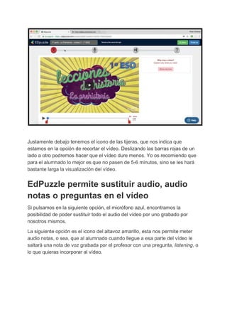 Justamente​ ​debajo​ ​tenemos​ ​el​ ​icono​ ​de​ ​las​ ​tijeras,​ ​que​ ​nos​ ​indica​ ​que
estamos​ ​en​ ​la​ ​opción​ ​de​ ​recortar​ ​el​ ​vídeo.​ ​Deslizando​ ​las​ ​barras​ ​rojas​ ​de​ ​un
lado​ ​a​ ​otro​ ​podremos​ ​hacer​ ​que​ ​el​ ​vídeo​ ​dure​ ​menos.​ ​Yo​ ​os​ ​recomiendo​ ​que
para​ ​el​ ​alumnado​ ​lo​ ​mejor​ ​es​ ​que​ ​no​ ​pasen​ ​de​ ​5-6​ ​minutos,​ ​sino​ ​se​ ​les​ ​hará
bastante​ ​larga​ ​la​ ​visualización​ ​del​ ​vídeo.
EdPuzzle​ ​permite​ ​sustituir​ ​audio,​ ​audio
notas​ ​o​ ​preguntas​ ​en​ ​el​ ​vídeo
Si​ ​pulsamos​ ​en​ ​la​ ​siguiente​ ​opción,​ ​el​ ​micrófono​ ​azul,​ ​encontramos​ ​la
posibilidad​ ​de​ ​poder​ ​sustituir​ ​todo​ ​el​ ​audio​ ​del​ ​vídeo​ ​por​ ​uno​ ​grabado​ ​por
nosotros​ ​mismos.
La​ ​siguiente​ ​opción​ ​es​ ​el​ ​icono​ ​del​ ​altavoz​ ​amarillo,​ ​esta​ ​nos​ ​permite​ ​meter
audio​ ​notas,​ ​o​ ​sea,​ ​que​ ​al​ ​alumnado​ ​cuando​ ​llegue​ ​a​ ​esa​ ​parte​ ​del​ ​vídeo​ ​le
saltará​ ​una​ ​nota​ ​de​ ​voz​ ​grabada​ ​por​ ​el​ ​profesor​ ​con​ ​una​ ​pregunta,​ ​​listening​,​ ​o
lo​ ​que​ ​quieras​ ​incorporar​ ​al​ ​vídeo.
 