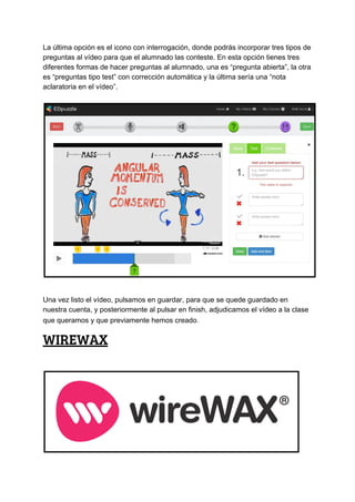 La​ ​última​ ​opción​ ​es​ ​el​ ​icono​ ​con​ ​interrogación,​ ​donde​ ​podrás​ ​incorporar​ ​tres​ ​tipos​ ​de
preguntas​ ​al​ ​vídeo​ ​para​ ​que​ ​el​ ​alumnado​ ​las​ ​conteste.​ ​En​ ​esta​ ​opción​ ​tienes​ ​tres
diferentes​ ​formas​ ​de​ ​hacer​ ​preguntas​ ​al​ ​alumnado,​ ​una​ ​es​ ​“pregunta​ ​abierta”,​ ​la​ ​otra
es​ ​“preguntas​ ​tipo​ ​test”​ ​con​ ​corrección​ ​automática​ ​y​ ​la​ ​última​ ​sería​ ​una​ ​“nota
aclaratoria​ ​en​ ​el​ ​vídeo”.
Una​ ​vez​ ​listo​ ​el​ ​vídeo,​ ​pulsamos​ ​en​ ​guardar,​ ​para​ ​que​ ​se​ ​quede​ ​guardado​ ​en
nuestra​ ​cuenta,​ ​y​ ​posteriormente​ ​al​ ​pulsar​ ​en​ ​finish,​ ​adjudicamos​ ​el​ ​vídeo​ ​a​ ​la​ ​clase
que​ ​queramos​ ​y​ ​que​ ​previamente​ ​hemos​ ​creado​.
WIREWAX 
 
 