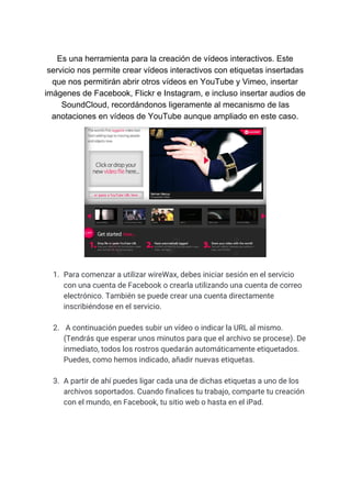 Es​ ​una​ ​herramienta​ ​para​ ​la​ ​creación​ ​de​ ​vídeos​ ​interactivos.​ ​Este
servicio​ ​nos​ ​permite​ ​crear​ ​vídeos​ ​interactivos​ ​con​ ​etiquetas​ ​insertadas
que​ ​nos​ ​permitirán​ ​abrir​ ​otros​ ​vídeos​ ​en​ ​YouTube​ ​y​ ​Vimeo,​ ​insertar
imágenes​ ​de​ ​Facebook,​ ​Flickr​ ​e​ ​Instagram,​ ​e​ ​incluso​ ​insertar​ ​audios​ ​de
SoundCloud,​ ​recordándonos​ ​ligeramente​ ​al​ ​mecanismo​ ​de​ ​las
anotaciones​ ​en​ ​vídeos​ ​de​ ​YouTube​ ​aunque​ ​ampliado​ ​en​ ​este​ ​caso.
1. Para​ ​comenzar​ ​a​ ​utilizar​ ​wireWax,​ ​debes​ ​iniciar​ ​sesión​ ​en​ ​el​ ​servicio 
con​ ​una​ ​cuenta​ ​de​ ​Facebook​ ​o​ ​crearla​ ​utilizando​ ​una​ ​cuenta​ ​de​ ​correo 
electrónico.​ ​También​ ​se​ ​puede​ ​crear​ ​una​ ​cuenta​ ​directamente 
inscribiéndose​ ​en​ ​el​ ​servicio. 
 
2. ​ ​A​ ​continuación​ ​puedes​ ​subir​ ​un​ ​vídeo​ ​o​ ​indicar​ ​la​ ​URL​ ​al​ ​mismo. 
(Tendrás​ ​que​ ​esperar​ ​unos​ ​minutos​ ​para​ ​que​ ​el​ ​archivo​ ​se​ ​procese).​ ​De 
inmediato,​ ​todos​ ​los​ ​rostros​ ​quedarán​ ​automáticamente​ ​etiquetados. 
Puedes,​ ​como​ ​hemos​ ​indicado,​ ​añadir​ ​nuevas​ ​etiquetas.  
 
3. A​ ​partir​ ​de​ ​ahí​ ​puedes​ ​ligar​ ​cada​ ​una​ ​de​ ​dichas​ ​etiquetas​ ​a​ ​uno​ ​de​ ​los 
archivos​ ​soportados.​ ​Cuando​ ​finalices​ ​tu​ ​trabajo,​ ​comparte​ ​tu​ ​creación 
con​ ​el​ ​mundo,​ ​en​ ​Facebook,​ ​tu​ ​sitio​ ​web​ ​o​ ​hasta​ ​en​ ​el​ ​iPad. 
 
 
 
 
 