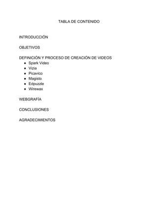 TABLA​ ​DE​ ​CONTENIDO
INTRODUCCIÓN
OBJETIVOS
DEFINICIÓN​ ​Y​ ​PROCESO​ ​DE​ ​CREACIÓN​ ​DE​ ​VIDEOS
● Spark​ ​Video
● Vizia
● Picavico
● Magisto
● Edpuzzle
● Wirewax
WEBGRAFÍA
CONCLUSIONES
AGRADECIMIENTOS
 