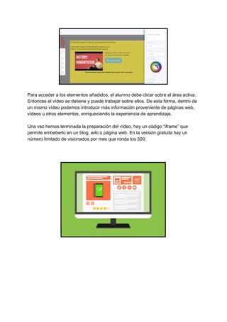 Para​ ​acceder​ ​a​ ​los​ ​elementos​ ​añadidos,​ ​el​ ​alumno​ ​debe​ ​clicar​ ​sobre​ ​el​ ​área​ ​activa.
Entonces​ ​el​ ​vídeo​ ​se​ ​detiene​ ​y​ ​puede​ ​trabajar​ ​sobre​ ​ellos.​ ​De​ ​esta​ ​forma,​ ​dentro​ ​de
un​ ​mismo​ ​vídeo​ ​podemos​ ​introducir​ ​más​ ​información​ ​proveniente​ ​de​ ​páginas​ ​web,
vídeos​ ​u​ ​otros​ ​elementos,​ ​enriqueciendo​ ​la​ ​experiencia​ ​de​ ​aprendizaje.
Una​ ​vez​ ​hemos​ ​terminada​ ​la​ ​preparación​ ​del​ ​vídeo,​ ​hay​ ​un​ ​código​ ​“iframe”​ ​que
permite​ ​embeberlo​ ​en​ ​un​ ​blog,​ ​wiki​ ​o​ ​página​ ​web.​ ​En​ ​la​ ​versión​ ​gratuita​ ​hay​ ​un
número​ ​limitado​ ​de​ ​visionados​ ​por​ ​mes​ ​que​ ​ronda​ ​los​ ​500.
 
 
 
 
 
 
 
 
 