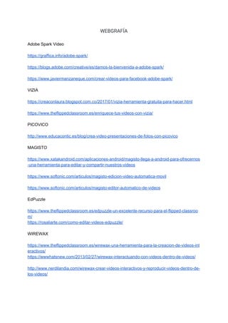 WEBGRAFÍA 
 
Adobe​ ​Spark​ ​Video
https://graffica.info/adobe-spark/
https://blogs.adobe.com/creative/es/damos-la-bienvenida-a-adobe-spark/
https://www.javiermanzaneque.com/crear-videos-para-facebook-adobe-spark/
VIZIA
https://creaconlaura.blogspot.com.co/2017/01/vizia-herramienta-gratuita-para-hacer.html
https://www.theflippedclassroom.es/enriquece-tus-videos-con-vizia/
PICOVICO
http://www.educacontic.es/blog/crea-video-presentaciones-de-fotos-con-picovico
MAGISTO
https://www.xatakandroid.com/aplicaciones-android/magisto-llega-a-android-para-ofrecernos
-una-herramienta-para-editar-y-compartir-nuestros-videos
https://www.softonic.com/articulos/magisto-edicion-video-automatica-movil
https://www.softonic.com/articulos/magisto-editor-automatico-de-videos
EdPuzzle
https://www.theflippedclassroom.es/edpuzzle-un-excelente-recurso-para-el-flipped-classroo
m/
https://rosaliarte.com/como-editar-videos-edpuzzle/
WIREWAX
https://www.theflippedclassroom.es/wirewax-una-herramienta-para-la-creacion-de-videos-int
eractivos/
https://wwwhatsnew.com/2013/02/27/wirewax-interactuando-con-videos-dentro-de-videos/
http://www.nerdilandia.com/wirewax-crear-videos-interactivos-y-reproducir-videos-dentro-de-
los-videos/
 