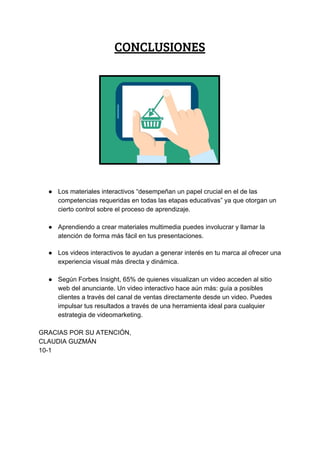 CONCLUSIONES 
 
 
 
● Los​ ​materiales​ ​interactivos​ ​“desempeñan​ ​un​ ​papel​ ​crucial​ ​en​ ​el​ ​de​ ​las
competencias​ ​requeridas​ ​en​ ​todas​ ​las​ ​etapas​ ​educativas”​ ​ya​ ​que​ ​otorgan​ ​un
cierto​ ​control​ ​sobre​ ​el​ ​proceso​ ​de​ ​aprendizaje.
● Aprendiendo​ ​a​ ​crear​ ​materiales​ ​multimedia​ ​puedes​ ​involucrar​ ​y​ ​llamar​ ​la
atención​ ​de​ ​forma​ ​más​ ​fácil​ ​en​ ​tus​ ​presentaciones.
● Los​ ​videos​ ​interactivos​ ​te​ ​ayudan​ ​a​ ​generar​ ​interés​ ​en​ ​tu​ ​marca​ ​al​ ​ofrecer​ ​una
experiencia​ ​visual​ ​más​ ​directa​ ​y​ ​dinámica.
● Según​ ​Forbes​ ​Insight,​ ​65%​ ​de​ ​quienes​ ​visualizan​ ​un​ ​video​ ​acceden​ ​al​ ​sitio
web​ ​del​ ​anunciante.​ ​Un​ ​video​ ​interactivo​ ​hace​ ​aún​ ​más:​ ​guía​ ​a​ ​posibles
clientes​ ​a​ ​través​ ​del​ ​canal​ ​de​ ​ventas​ ​directamente​ ​desde​ ​un​ ​video.​ ​Puedes
impulsar​ ​tus​ ​resultados​ ​a​ ​través​ ​de​ ​una​ ​herramienta​ ​ideal​ ​para​ ​cualquier
estrategia​ ​de​ ​videomarketing.
GRACIAS​ ​POR​ ​SU​ ​ATENCIÓN,
CLAUDIA​ ​GUZMÁN
10-1
 