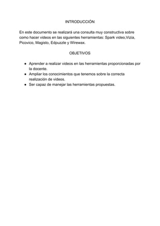 INTRODUCCIÓN
En​ ​este​ ​documento​ ​se​ ​realizará​ ​una​ ​consulta​ ​muy​ ​constructiva​ ​sobre
como​ ​hacer​ ​videos​ ​en​ ​las​ ​siguientes​ ​herramientas:​ ​Spark​ ​video,Vizia,
Picovico,​ ​Magisto,​ ​Edpuzzle​ ​y​ ​Wirewax.
OBJETIVOS
● Aprender​ ​a​ ​realizar​ ​videos​ ​en​ ​las​ ​herramientas​ ​proporcionadas​ ​por
la​ ​docente.
● Ampliar​ ​los​ ​conocimientos​ ​que​ ​tenemos​ ​sobre​ ​la​ ​correcta
realización​ ​de​ ​videos.
● Ser​ ​capaz​ ​de​ ​manejar​ ​las​ ​herramientas​ ​propuestas.
 