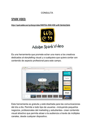 CONSULTA
SPARK​ ​VIDEO:   
 
https://spark.adobe.com/sp/design/video/940f752e-9560-458f-ac46-5dc4cdc2de4c 
 
Es​ ​una​ ​herramienta​ ​que​ ​promete​ ​echar​ ​una​ ​mano​ ​a​ ​los​ ​creativos
dedicados​ ​al​ ​storytelling​ ​visual​ ​y​ ​a​ ​cualquiera​ ​que​ ​quiera​ ​contar​ ​con
contenido​ ​de​ ​aspecto​ ​profesional​ ​para​ ​este​ ​campo.
Esta​ ​herramienta​ ​es​ ​gratuita​ ​y​ ​está​ ​diseñada​ ​para​ ​las​ ​comunicaciones
del​ ​día​ ​a​ ​día.​ ​Permite​ ​a​ ​todo​ ​tipo​ ​de​ ​usuarios​ ​–incluyendo​ ​pequeños
negocios,​ ​profesionales​ ​del​ ​marketing​ ​y​ ​estudiantes​–​ ​crear​ ​contenido
visual​ ​atractivo​ ​que​ ​permita​ ​atraer​ ​a​ ​la​ ​audiencia​ ​a​ ​través​ ​de​ ​múltiples
canales,​ ​desde​ ​cualquier​ ​dispositivo.
 