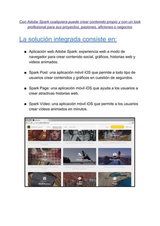 Con​ ​Adobe​ ​Spark​ ​cualquiera​ ​puede​ ​crear​ ​contenido​ ​propio​ ​y​ ​con​ ​un​ ​look
profesional​ ​para​ ​sus​ ​proyectos,​ ​pasiones,​ ​aficiones​ ​o​ ​negocios
La​ ​solución​ ​integrada​ ​consiste​ ​en:
■ Aplicación​ ​web​ ​Adobe​ ​Spark:​ ​experiencia​ ​web​ ​a​ ​modo​ ​de
navegador​ ​para​ ​crear​ ​contenido​ ​social,​ ​gráficos,​ ​historias​ ​web​ ​y
videos​ ​animados.
■ Spark​ ​Post:​ ​una​ ​aplicación​ ​móvil​ ​iOS​ ​que​ ​permite​ ​a​ ​todo​ ​tipo​ ​de
usuarios​ ​crear​ ​contenidos​ ​y​ ​gráficos​ ​en​ ​cuestión​ ​de​ ​segundos.
■ Spark​ ​Page:​ ​una​ ​aplicación​ ​móvil​ ​iOS​ ​que​ ​ayuda​ ​a​ ​los​ ​usuarios​ ​a
crear​ ​atractivas​ ​historias​ ​web.
■ Spark​ ​Vídeo:​ ​una​ ​aplicación​ ​móvil​ ​iOS​ ​que​ ​permite​ ​a​ ​los​ ​usuarios
crear​ ​vídeos​ ​animados​ ​en​ ​minutos.
 