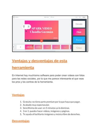  
Ventajas​ ​y​ ​desventajas​ ​de​ ​esta 
herramienta 
En​ ​Internet​ ​hay​ ​muchísimo​ ​software​ ​para​ ​poder​ ​crear​ ​vídeos​ ​con​ ​fotos
para​ ​las​ ​redes​ ​sociales,​ ​por​ ​lo​ ​que​ ​me​ ​parece​ ​interesante​ ​el​ ​que​ ​veas
los​ ​pros​ ​y​ ​los​ ​contras​ ​de​ ​la​ ​herramienta.
Ventajas 
1. Gratuita:​ ​no​ ​tiene​ ​parte​​ ​premium​​ ​por​ ​la​ ​que​ ​haya​ ​que​ ​pagar. 
2. Acabado​ ​muy​ ​espectacular. 
3. Sencillísima​ ​de​ ​usar:​ ​en​ ​5​ ​minutos​ ​ya​ ​la​ ​dominas. 
4. 3​ ​en​ ​1:​ ​puedes​ ​hacer​ ​vídeos,​ ​imágenes​ ​y​ ​páginas. 
5. Te​ ​ayuda​ ​al​ ​facilitarte​ ​imágenes​ ​y​ ​música​ ​libre​ ​de​ ​derechos. 
Desventajas 
 