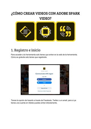 ¿CÓMO​ ​CREAR​ ​VIDEOS​ ​CON​ ​ADOBE​ ​SPARK 
VIDEO? 
1.​ ​Registro​ ​e​ ​inicio 
Para​ ​acceder​ ​a​ ​la​ ​herramienta​ ​solo​ ​tienes​ ​que​ ​entrar​ ​en​ ​la​ ​web​ ​de​ ​la​ ​herramienta.
Cómo​ ​es​ ​gratuita​ ​solo​ ​tienes​ ​que​ ​registrarte.
Tienes​ ​la​ ​opción​ ​de​ ​hacerlo​ ​a​ ​través​ ​de​ ​Facebook,​ ​Twitter​ ​o​ ​un​ ​email,​ ​pero​ ​si​ ​ya
tienes​ ​una​ ​cuenta​ ​en​ ​Adobe​ ​puedes​ ​entrar​ ​directamente.
 