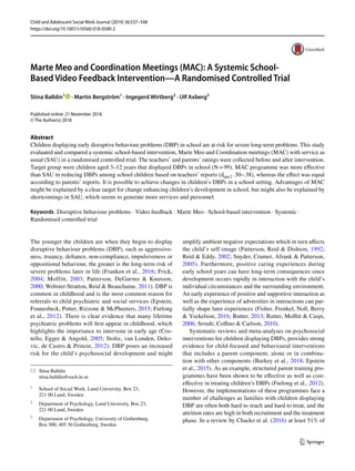 Vol.:(0123456789)1 3
Child and Adolescent Social Work Journal (2019) 36:537–548
https://doi.org/10.1007/s10560-018-0580-2
Marte Meo and Coordination Meetings (MAC): A Systemic School-
Based Video Feedback Intervention—A Randomised Controlled Trial
Stina Balldin1
   · Martin Bergström1
 · Ingegerd Wirtberg2
 · Ulf Axberg3
Published online: 21 November 2018
© The Author(s) 2018
Abstract
Children displaying early disruptive behaviour problems (DBP) in school are at risk for severe long-term problems. This study
evaluated and compared a systemic school-based intervention, Marte Meo and Coordination meetings (MAC) with service as
usual (SAU) in a randomised controlled trial. The teachers’ and parents’ ratings were collected before and after intervention.
Target group were children aged 3–12 years that displayed DBPs in school (N = 99). MAC programme was more effective
than SAU in reducing DBPs among school children based on teachers’ reports ­(dppc2 .30–.38), whereas the effect was equal
according to parents’ reports. It is possible to achieve changes in children’s DBPs in a school setting. Advantages of MAC
might be explained by a clear target for change enhancing children’s development in school, but might also be explained by
shortcomings in SAU, which seems to generate more services and personnel.
Keywords  Disruptive behaviour problems · Video feedback · Marte Meo · School-based intervention · Systemic ·
Randomised controlled trial
The younger the children are when they begin to display
disruptive behaviour problems (DBP), such as aggressive-
ness, truancy, defiance, non-compliance, impulsiveness or
oppositional behaviour, the greater is the long-term risk of
severe problems later in life (Franken et al., 2016; Frick,
2004; Moffitt, 2003; Patterson, DeGarmo & Knutson,
2000; Webster-Stratton, Reid & Beauchaine, 2011). DBP is
common in childhood and is the most common reason for
referrals to child psychiatric and social services (Epstein,
Fonnesbeck, Potter, Rizzone & McPheeters, 2015; Furlong
et al., 2012). There is clear evidence that many lifetime
psychiatric problems will first appear in childhood, which
highlights the importance to intervene in early age (Cos-
tello, Egger & Angold, 2005; Stoltz, van Londen, Deko-
vic, de Castro & Prinzie, 2012). DBP poses an increased
risk for the child’s psychosocial development and might
amplify ambient negative expectations which in turn affects
the child’s self-image (Patterson, Reid & Dishion, 1992;
Reid & Eddy, 2002; Snyder, Cramer, Afrank & Patterson,
2005). Furthermore, positive caring experiences during
early school years can have long-term consequences since
development occurs rapidly in interaction with the child’s
individual circumstances and the surrounding environment.
An early experience of positive and supportive interaction as
well as the experience of adversities in interactions can par-
tially shape later experiences (Fisher, Frenkel, Noll, Berry
& Yockelson, 2016; Rutter, 2013; Rutter, Moffitt & Caspi,
2006; Sroufe, Coffino & Carlson, 2010).
Systematic reviews and meta-analyses on psychosocial
interventions for children displaying DBPs, provides strong
evidence for child-focused and behavioural interventions
that includes a parent component, alone or in combina-
tion with other components (Burkey et al., 2018; Epstein
et al., 2015). As an example, structured parent training pro-
grammes have been shown to be effective as well as cost-
effective in treating children’s DBPs (Furlong et al., 2012).
However, the implementations of these programmes face a
number of challenges as families with children displaying
DBP are often both hard to reach and hard to treat, and the
attrition rates are high in both recruitment and the treatment
phase. In a review by Chacko et al. (2016) at least 51% of
*	 Stina Balldin
	stina.balldin@soch.lu.se
1
	 School of Social Work, Lund University, Box 23,
221 00 Lund, Sweden
2
	 Department of Psychology, Lund University, Box 23,
221 00 Lund, Sweden
3
	 Department of Psychology, University of Gothenburg,
Box 500, 405 30 Gothenburg, Sweden
 