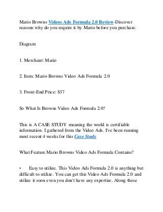 Mario Browns Videos Ads Formula 2.0 Review-Discover
reasons why do you require it by Mario before you purchase.
Diagram
1. Merchant: Mario
2. Item: Mario Browns Video Ads Formula 2.0
3. Front-End Price: $37
So What Is Browns Video Ads Formula 2.0?
This is A CASE STUDY meaning the world is certifiable
information. I gathered from the Video Ads. I've been running
most recent 4 weeks for this Case Study
What Feature Mario Browns Video Ads Formula Contains?
• Easy to utilize. This Video Ads Formula 2.0 is anything but
difficult to utilize. You can get this Video Ads Formula 2.0 and
utilize it soon even you don't have any expertise. Along these
 