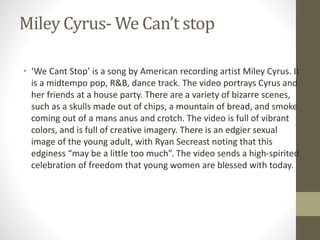 Miley Cyrus- We Can’t stop
• ‘We Cant Stop’ is a song by American recording artist Miley Cyrus. It
is a midtempo pop, R&B, dance track. The video portrays Cyrus and
her friends at a house party. There are a variety of bizarre scenes,
such as a skulls made out of chips, a mountain of bread, and smoke
coming out of a mans anus and crotch. The video is full of vibrant
colors, and is full of creative imagery. There is an edgier sexual
image of the young adult, with Ryan Secreast noting that this
edginess “may be a little too much”. The video sends a high-spirited
celebration of freedom that young women are blessed with today.
 