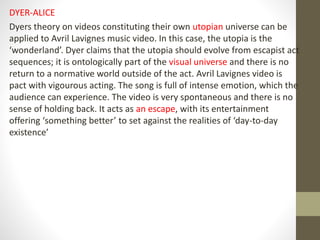 DYER-ALICE
Dyers theory on videos constituting their own utopian universe can be
applied to Avril Lavignes music video. In this case, the utopia is the
‘wonderland’. Dyer claims that the utopia should evolve from escapist act
sequences; it is ontologically part of the visual universe and there is no
return to a normative world outside of the act. Avril Lavignes video is
pact with vigourous acting. The song is full of intense emotion, which the
audience can experience. The video is very spontaneous and there is no
sense of holding back. It acts as an escape, with its entertainment
offering ‘something better’ to set against the realities of ‘day-to-day
existence’
 