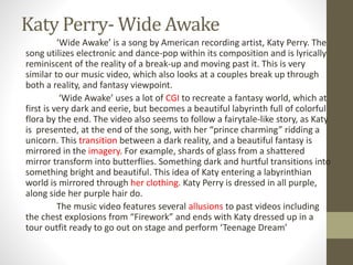 Katy Perry- Wide Awake
‘Wide Awake’ is a song by American recording artist, Katy Perry. The
song utilizes electronic and dance-pop within its composition and is lyrically
reminiscent of the reality of a break-up and moving past it. This is very
similar to our music video, which also looks at a couples break up through
both a reality, and fantasy viewpoint.
‘Wide Awake’ uses a lot of CGI to recreate a fantasy world, which at
first is very dark and eerie, but becomes a beautiful labyrinth full of colorful
flora by the end. The video also seems to follow a fairytale-like story, as Katy
is presented, at the end of the song, with her “prince charming” ridding a
unicorn. This transition between a dark reality, and a beautiful fantasy is
mirrored in the imagery. For example, shards of glass from a shattered
mirror transform into butterflies. Something dark and hurtful transitions into
something bright and beautiful. This idea of Katy entering a labyrinthian
world is mirrored through her clothing. Katy Perry is dressed in all purple,
along side her purple hair do.
The music video features several allusions to past videos including
the chest explosions from “Firework” and ends with Katy dressed up in a
tour outfit ready to go out on stage and perform ‘Teenage Dream’
 