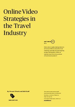 Online Video
Strategies in
the Travel
Industry
SKIFT REPORT #10
2014
Online video is rapidly eclipsing television
as the most effective channel for travel
marketing, especially for brands targeting
younger demographics. What can
marketers learn from the successes
of travel industry leaders?

By Vincent Trivett and Skift Staff

This material is protected by copyright.
Unauthorized redistribution, including email
forwarding, is a violation of federal law.
Single-use copy only.
If you require multiple copies, contact us at

WWW.SKIFT.COM

trends@skift.com.

 