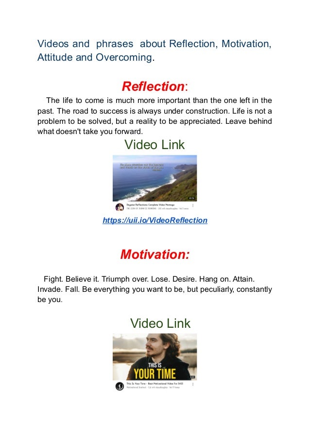Videos and phrases about Reflection, Motivation,
Attitude and Overcoming.
Reflection:
The life to come is much more important than the one left in the
past. The road to success is always under construction. Life is not a
problem to be solved, but a reality to be appreciated. Leave behind
what doesn't take you forward.
Video Link
https://uii.io/VideoReflection
Motivation:
Fight. Believe it. Triumph over. Lose. Desire. Hang on. Attain.
Invade. Fall. Be everything you want to be, but peculiarly, constantly
be you.
Video Link
 