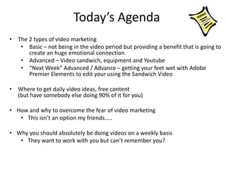 Today’s Agenda
• The 2 types of video marketing
• Basic – not being in the video period but providing a benefit that is going to
create an huge emotional connection
• Advanced – Video sandwich, equipment and Youtube
• “Next Week” Advanced / Advance – getting your feet wet with Adobe
Premier Elements to edit your using the Sandwich Video
• Where to get daily video ideas, free content
(but have somebody else doing 90% of it for you)
• How and why to overcome the fear of video marketing
• This isn’t an option my friends…..
• Why you should absolutely be doing videos on a weekly basis
• They want to work with you but can’t remember you?
 
