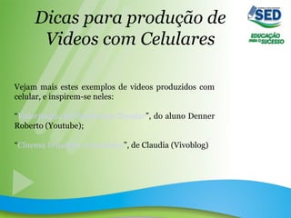 Dicas para produção de
Videos com Celulares
Vejam mais estes exemplos de videos produzidos com
celular, e inspirem-se neles:
“Valorização do Patrimônio Escolar”, do aluno Denner
Roberto (Youtube);
“Cinema brasileiro via celular”, de Claudia (Vivoblog)
 