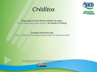 Créditos
Fragmentos do texto foram retirados do artigo
“Como fazer filmes pelo CelularComo fazer filmes pelo Celular”, da Claudia (Vivoblog)
Template fornecidos pelo
NTE – Núcleo de Tecnologia Educacional de Campo GrandeNTE – Núcleo de Tecnologia Educacional de Campo Grande
Esta apresentação de slides tem todo o seu conteúdo protegido por uma licença da
Creative Commons Attribution-Noncommercial-Share Alike 3.0 BrCreative Commons Attribution-Noncommercial-Share Alike 3.0 Br
 