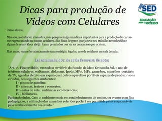 Dicas para produção de
Videos com Celulares
Caros alunos,
Não sou produtor ou cineastra, mas pesquisei algumas dicas importantes para a produção de curtas-
metragens usando os nossos celulares. São dicas de gente que já teve seu trabalho reconhecido e
alguns de seus videos até já foram premiados nos vários concursos que existem.
Mas antes, vamos ler atentamente uma restrição legal ao uso de celulares em sala de aula:
Lei estadual 2.807, de 18 de fevereiro de 2004Lei estadual 2.807, de 18 de fevereiro de 2004
“Art. 1º. Fica proibido, em todo o território do Estado de Mato Grosso do Sul, o uso de
telefones celulares, walkmans, diskmans, Ipods, MP3, MP4, game boy, aparelhos portáteis
de TV, agendas eletrônicas e quaisquer outros aparelhos portáteis capazes de produzir sons
e ruídos, nos seguintes ambientes:
I - postos de gasolina;
II - cinemas, teatros e concertos;
III - salas de aula, audiências e conferências;
IV - bibliotecas.
Parágrafo único. Caso o ambiente esteja em estabelecimento de ensino, ou evento com fins
pedagógicos, a utilização dos aparelhos referidos poderá ser permitida pelos responsáveis
pelo estabelecimento ou evento.”
 