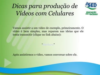 Dicas para produção de
Videos com Celulares
Vamos assistir a um video de exemplo, primeiramente. O
video é bem simples, mas reparem nas ideias que ele
tenta transmitir (clique no link abaixo):
“Bárbara”
Após assistirmos o vídeo, vamos conversar sobre ele.
 
