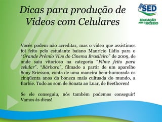 Dicas para produção de
Videos com Celulares
Vocês podem não acreditar, mas o video que assistimos
foi feito pelo estudante baiano Maurício Lídio para o
“Grande Prêmio Vivo do Cinema Brasileiro” de 2009, de
onde saiu vitorioso na categoria “Filme feito para
celular”. “Bárbara”, filmado a partir de um aparelho
Sony Ericsson, conta de uma maneira bem-humorada os
cinqüenta anos da boneca mais cultuada do mundo, a
Barbie. Tudo ao som de Sonata ao Luar, de Beethoven!
Se ele conseguiu, nós também podemos conseguir!
Vamos às dicas!
 