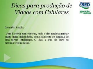 Dicas para produção de
Videos com Celulares
Dica nº1: Roteiro
“Uma história com começo, meio e fim tende a ganhar
muito mais visibilidade. Principalmente se contada de
uma forma inteligente. O ideal é que ela dure no
máximo três minutos.”
 