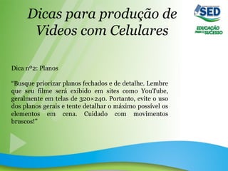 Dicas para produção de
Videos com Celulares
Dica nº2: Planos
“Busque priorizar planos fechados e de detalhe. Lembre
que seu filme será exibido em sites como YouTube,
geralmente em telas de 320×240. Portanto, evite o uso
dos planos gerais e tente detalhar o máximo possível os
elementos em cena. Cuidado com movimentos
bruscos!”
 