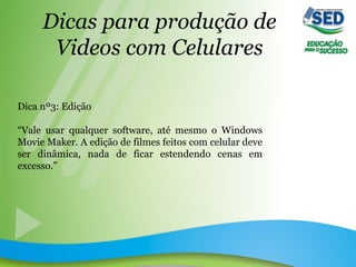 Dicas para produção de
Videos com Celulares
Dica nº3: Edição
“Vale usar qualquer software, até mesmo o Windows
Movie Maker. A edição de filmes feitos com celular deve
ser dinâmica, nada de ficar estendendo cenas em
excesso.”
 