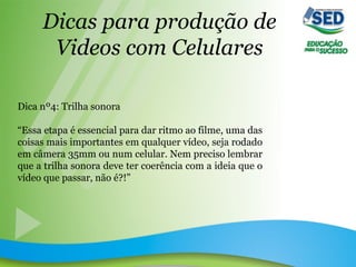 Dicas para produção de
Videos com Celulares
Dica nº4: Trilha sonora
“Essa etapa é essencial para dar ritmo ao filme, uma das
coisas mais importantes em qualquer vídeo, seja rodado
em câmera 35mm ou num celular. Nem preciso lembrar
que a trilha sonora deve ter coerência com a ideia que o
vídeo que passar, não é?!”
 