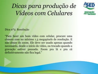 Dicas para produção de
Videos com Celulares
Dica nº5: Resolução
“Para fazer um bom vídeo com celular, procure uma
câmera com no mínimo 1.3 megapixels de resolução. E
não abuse do zoom. Ele deve ser usado apenas quando
necessário, desde o início do vídeo, ou trocado quando a
gravação estiver pausada. Zoom pra lá e pra cá
definitivamente não fica legal.”
 