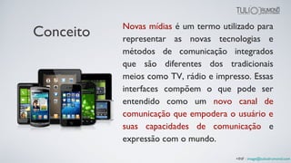 Conceito Novas mídias é um termo utilizado para
representar as novas tecnologias e
métodos de comunicação integrados
que são diferentes dos tradicionais
meios como TV, rádio e impresso. Essas
interfaces compõem o que pode ser
entendido como um novo canal de
comunicação que empodera o usuário e
suas capacidades de comunicação e
expressão com o mundo.
+INF : image@tuliodrumond.com
 