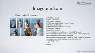 Imagem e Som
a) PG (Plano Geral);
b) Plano Americano;
c) PC (Plano Conjunto);
d) PM (Plano Médio / Meio Primeiro Plano);
e) PP (Primeiro Plano);
f) PPP(Primeiríssimo Plano ou Close);
g) PD (Plano Detalhe);
1 -PAN (Panorâmica);
2 -Câmera de cima para baixo, ou elevada (Plongée);
3 -Câmera de baixo para cima, ou câmera baixa (contra-plongée);
4 -Enquadramentos frontais ou inclinados;
5 -Câmera subjetiva que procura como se fosse a visão de alguma
personagem (ao contrário do ponto de vista objetivo);
6 -Travelling e Grua;
7 -Tilt;
8 -Zoom.
Planos Audiovisuais
+INF : image@tuliodrumond.com
 
