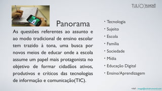 Panorama • Tecnologia
• Sujeito
• Escola
• Família
• Sociedade
• Mídia
• Educação Digital
• Ensino/Aprendizagem
As questões referentes ao assunto e
ao modo tradicional de ensino escolar
tem trazido à tona, uma busca por
novos meios de educar onde a escola
assume um papel mais protagonista no
objetivo de formar cidadãos ativos,
produtivos e críticos das tecnologias
de informação e comunicação(TIC).
+INF : image@tuliodrumond.com
 