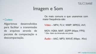 Imagem e Som
• Codecs
Os mais comuns e que usaremos com
maior frequência são:
Vídeo – MP4; FLV; WMP; MPEG; AVI;
MOV; H264; MXF; 3GPP (Kbps; FPS)
* Obs- Além da dimensão em pixels
Áudio – AAC; MP3; WAVE (Kbps ; Khz)
Algoritmos desenvolvidos
para facilitar a transmissão
de arquivos através de
pacotes de compactação e
descompactação.
+INF : image@tuliodrumond.com
 