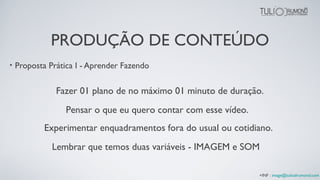 • Proposta Prática I - Aprender Fazendo
Fazer 01 plano de no máximo 01 minuto de duração.
Experimentar enquadramentos fora do usual ou cotidiano.
Pensar o que eu quero contar com esse vídeo.
Lembrar que temos duas variáveis - IMAGEM e SOM
+INF : image@tuliodrumond.com
PRODUÇÃO DE CONTEÚDO
 