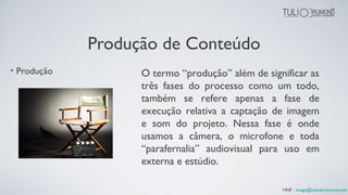 Produção de Conteúdo
• Produção O termo “produção” além de significar as
três fases do processo como um todo,
também se refere apenas a fase de
execução relativa a captação de imagem
e som do projeto. Nessa fase é onde
usamos a câmera, o microfone e toda
“parafernalia” audiovisual para uso em
externa e estúdio.
+INF : image@tuliodrumond.com
 