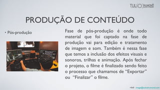 • Pós-produção Fase de pós-produção é onde todo
material que foi captado na fase de
produção vai para edição e tratamento
de imagem e som. Também é nessa fase
que temos a inclusão dos efeitos visuais e
sonoros, trilhas e animação. Após fechar
o projeto, o filme é finalizado sendo feito
o processo que chamamos de “Exportar”
ou “Finalizar” o filme.
+INF : image@tuliodrumond.com
PRODUÇÃO DE CONTEÚDO
 