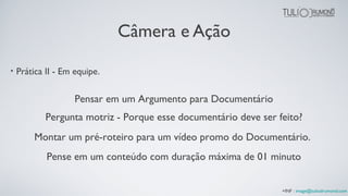 Câmera e Ação
• Prática II - Em equipe.
Pensar em um Argumento para Documentário
Montar um pré-roteiro para um vídeo promo do Documentário.
Pense em um conteúdo com duração máxima de 01 minuto
Pergunta motriz - Porque esse documentário deve ser feito?
+INF : image@tuliodrumond.com
 