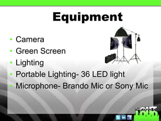 Equipment
•   Camera
•   Green Screen
•   Lighting
•   Portable Lighting- 36 LED light
•   Microphone- Brando Mic or Sony Mic
 