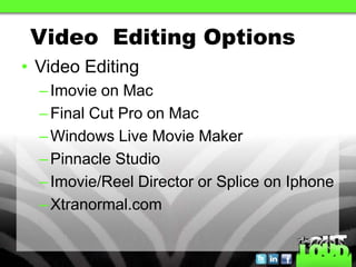Video Editing Options
• Video Editing
  – Imovie on Mac
  – Final Cut Pro on Mac
  – Windows Live Movie Maker
  – Pinnacle Studio
  – Imovie/Reel Director or Splice on Iphone
  – Xtranormal.com
 