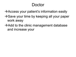 Doctor
Access your patient’s information easily
Save your time by keeping all your paper
work away
Add to the clinic management database
and increase your
 