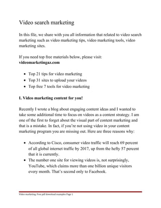 Video search marketing 
In this file, we share with you all information that related to video search 
marketing such as video marketing tips, video marketing tools, video 
marketing sites. 
If you need top free materials below, please visit: 
videomarketingaz.com 
· Top 21 tips for video marketing 
· Top 31 sites to upload your videos 
· Top free 7 tools for video marketing 
I. Video marketing content for you! 
Recently I wrote a blog about engaging content ideas and I wanted to 
take some additional time to focus on videos as a content strategy. I am 
one of the first to forget about the visual part of content marketing and 
that is a mistake. In fact, if you’re not using video in your content 
marketing program you are missing out. Here are three reasons why: 
· According to Cisco, consumer video traffic will reach 69 percent 
of all global internet traffic by 2017, up from the hefty 57 percent 
that it is currently. 
· The number one site for viewing videos is, not surprisingly, 
YouTube, which claims more than one billion unique visitors 
every month. That’s second only to Facebook. 
Video marketing. Free pdf download examples Page 1 
 