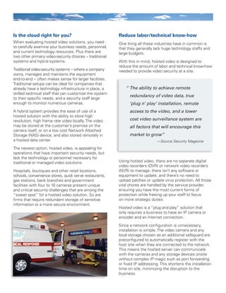 Is the cloud right for you?
When evaluating hosted video solutions, you need
to carefully examine your business needs, personnel,
and current technology resources. Plus there are
two other primary video-security choices – traditional
systems and hybrid systems.
Traditional video-security systems -- where a company
owns, manages and maintains the equipment
end-to-end -- often makes sense for larger facilities.
Traditional setups can be ideal for companies that
already have a technology infrastructure in place, a
skilled technical staff that can customize the system
to their specific needs, and a security staff large
enough to monitor numerous cameras.
A hybrid system provides the ease of use of a
hosted solution with the ability to store high
resolution, high frame rate video locally. The video
may be stored at the customer’s premise on the
camera itself, or on a low cost Network Attached
Storage (NAS) device, and also stored remotely in
a hosted data center.
The newest option, hosted video, is appealing for
operations that have important security needs, but
lack the technology or personnel necessary for
traditional or managed video solutions.
Hospitals, boutiques and other retail locations,
schools, convenience stores, quick serve restaurants,
gas stations, bank branches and government
facilities with four to 10 cameras present unique
and critical security challenges that are among the
“sweet spot” for a hosted video solution. So are
firms that require redundant storage of sensitive
information or a more secure environment.
Reduce labor/technical know-how
One thing all these industries have in common is
that they generally lack huge technology staffs and
large budgets.
With this in mind, hosted video is designed to
reduce the amount of labor and technical know-how
needed to provide video security at a site.
Using hosted video, there are no separate digital
video recorders (DVR) or network video recorders
(NVR) to manage; there isn’t any software or
equipment to update, and there’s no need to
upload patches or update virus protection. All those
vital chores are handled by the service provider,
ensuring you have the most current forms of
protection while freeing up your staff to focus
on more strategic duties.
Hosted video is a “plug and play” solution that
only requires a business to have an IP camera or
encoder and an Internet connection.
Since a network configuration is unnecessary,
installation is simple. The video camera and any
local storage chosen as an additional safeguard are
preconfigured to automatically register with the
host site when they are connected to the network.
This means the hosted server can communicate
with the cameras and any storage devices onsite
without complex IP magic such as port forwarding
or fixed IP addressing. This shortens the installation
time on site, minimizing the disruption to the
business.
“	The ability to achieve remote
redundancy of video data, true
‘plug n’ play’ installation, remote
access to the video, and a lower
cost video surveillance system are
all factors that will encourage this
market to grow”
—Source Security Magazine
 