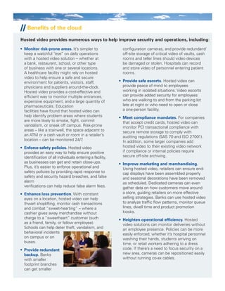 •	 Monitor risk-prone areas. It’s simpler to
keep a watchful “eye” on daily operations
with a hosted video solution – whether at
a bank, restaurant, school, or other type
of business with one or several locations.
A healthcare facility might rely on hosted
video to help ensure a safe and secure
environment for patients, visitors, staff,
physicians and suppliers around-the-clock.
Hosted video provides a cost-effective and
efficient way to monitor multiple entrances,
expensive equipment, and a large quantity of
pharmaceuticals. Education
facilities have found that hosted video can
help identify problem areas where students
are more likely to smoke, fight, commit
vandalism, or sneak off campus. Risk-prone
areas – like a stairwell, the space adjacent to
an ATM or a cash vault or room in a retailer’s
location – can be monitored 24/7.
•	 Enforce safety policies. Hosted video
provides an easy way to help ensure positive
identification of all individuals entering a facility,
as businesses can get and retain close-ups.
Plus, it’s easier to enforce operational and
safety policies by providing rapid response to
safety and security hazard breaches, and false
alarm
verifications can help reduce false alarm fees.
•	 Enhance loss prevention. With constant
eyes on a location, hosted video can help
thwart shoplifting, monitor cash transactions
and combat “sweet-hearting” – where a
cashier gives away merchandise without
charge to a “sweetheart” customer (such
as a friend, family, or fellow employee).
Schools can help deter theft, vandalism, and
behavioral incidents
on campus or on
buses.
•	 Provide redundant
backup. Banks
with smaller
footprint branches
can get smaller
configuration cameras, and provide redundant/
off-site storage of critical video of vaults, cash
rooms and teller lines should video devices
be damaged or stolen. Hospitals can record
and store video of personnel entering patient
rooms.
•	 Provide safe escorts. Hosted video can
provide peace of mind to employees
working in isolated situations. Video escorts
can provide added security for employees
who are walking to and from the parking lot
late at night or who need to open or close
a one-person facility.
•	 Meet compliance mandates. For companies
that accept credit cards, hosted video can
monitor PCI transactional compliance with
secure remote storage to comply with
auditing regulations (SAS 70 and ISO 27001).
In addition, some larger companies add
hosted video to their existing video network
if compliance or internal policies require
secure off-site archiving.
•	 Improve marketing and merchandising.
Using hosted video, retailers can ensure end-
cap displays have been assembled properly
and seasonal decorations have been removed
as scheduled. Dedicated cameras can even
gather data on how customers move around
a store, guiding retailers on more effective
selling strategies. Banks can use hosted video
to analyze traffic flow patterns, monitor queue
lines, dwell time and product promotion
kiosks.
•	 Heighten operational efficiency. Hosted
video solutions can monitor deliveries without
an employee presence. Policies can be more
easily enforced, whether it’s hospital personnel
washing their hands, students arriving on
time, or retail workers adhering to a dress
code. If there’s a need to focus security on a
new area, cameras can be repositioned easily
without running co-ax cables.
// Benefits of the cloud
Hosted video provides numerous ways to help improve security and operations, including:
 