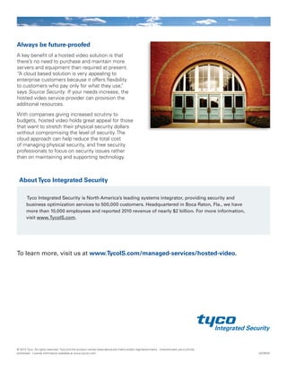 Always be future-proofed
A key benefit of a hosted video solution is that
there’s no need to purchase and maintain more
servers and equipment than required at present.
“A cloud based solution is very appealing to
enterprise customers because it offers flexibility
to customers who pay only for what they use,”
says Source Security. If your needs increase, the
hosted video service provider can provision the
additional resources.
With companies giving increased scrutiny to
budgets, hosted video holds great appeal for those
that want to stretch their physical security dollars
without compromising the level of security. The
cloud approach can help reduce the total cost
of managing physical security, and free security
professionals to focus on security issues rather
than on maintaining and supporting technology.
Tyco Integrated Security is North America’s leading systems integrator, providing security and
business optimization services to 500,000 customers. Headquartered in Boca Raton, Fla., we have
more than 10,000 employees and reported 2010 revenue of nearly $2 billion. For more information,
visit www.TycoIS.com.
To learn more, visit us at www.TycoIS.com/managed-services/hosted-video.
AboutTyco Integrated Security
L8726-01
© 2013 Tyco. All rights reserved. Tyco and the product names listed above are marks and/or registered marks. Unauthorized use is strictly
prohibited. License information available at www.tycois.com.
 