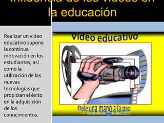Influencia de los videos en
         la educación
Realizar un video
educativo supone
la continua
motivación en los
estudiantes, así
como la
utilización de las
nuevas
tecnologías que
propician el éxito
en la adquisición
de los
conocimientos.
 