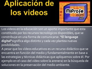 Los videos en la educación son un aporte importante que esta
constituido por los recursos tecnológicos disponibles, que se
constribuye en una forma de comunicarse. "El lenguage
digital"significa algo distinto y cada vez plantea nuevas
posibilidades.
A pesar que los vídeos educativos es un recurso didáctico que se
encuentra en función del medio y fundamentalmente en base a
las estrategias y técnicas didácticas que apliquemos sobre él. Por
ejemplo en el caso del vídeo sobre la arenera) en la búsqueda de
soluciones en la preservación del medio ambiente.
 