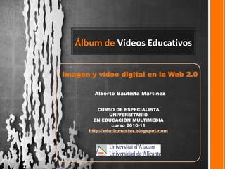 Álbum de Vídeos Educativos


Imagen y vídeo digital en la Web 2.0

         Alberto Bautista Martínez


           CURSO DE ESPECIALISTA
                UNIVERSITARIO
         EN EDUCACIÓN MULTIMEDIA
                 curso 2010-11
       http://eduticmaster.blogspot.com
 